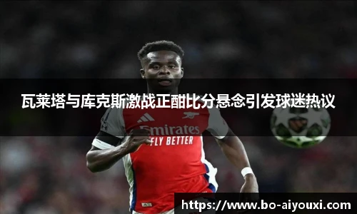 瓦莱塔与库克斯激战正酣比分悬念引发球迷热议